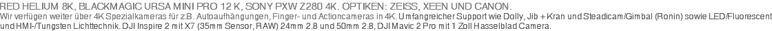 RED HELIUM 8K, BLACKMAGIC URSA MINI PRO 12 K, SONY PXW-Z90 + SONY PXW Z280 4K. OPTIKEN: ZEISS, XEEN UND CANON. Wir verfügen weiter über 4K Spezialkameras für z.B. Autoaufhängungen, Finger- und Actioncameras in 4K. Umfangreicher Support wie Dolly, Jib + Kran und Steadicam/Gimbal (Ronin) sowie LED/Fluorescent und HMI-/Tungsten Lichttechnik. DJI Inspire 2 mit X7 (35mm Sensor, RAW) 24mm 2.8 und 50mm 2.8, DJI Mavic 2 Pro mit 1 Zoll Hasselblad Camera.