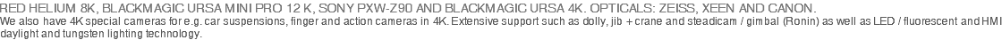 RED HELIUM 8K, BLACKMAGIC URSA MINI PRO 12 K, SONY PXW-Z90 AND BLACKMAGIC URSA 4K. OPTICALS: ZEISS, XEEN AND CANON. We also have 4K special cameras for e.g. car suspensions, finger and action cameras in 4K. Extensive support such as dolly, jib + crane and steadicam / gimbal (Ronin) as well as LED / fluorescent and HMI daylight and tungsten lighting technology.