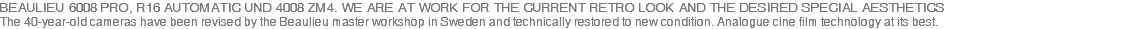 BEAULIEU 6008 PRO, R16 AUTOMATIC UND 4008 ZM4. WE ARE AT WORK FOR THE CURRENT RETRO LOOK AND THE DESIRED SPECIAL AESTHETICS The 40-year-old cameras have been revised by the Beaulieu master workshop in Sweden and technically restored to new condition. Analogue cine film technology at its best.