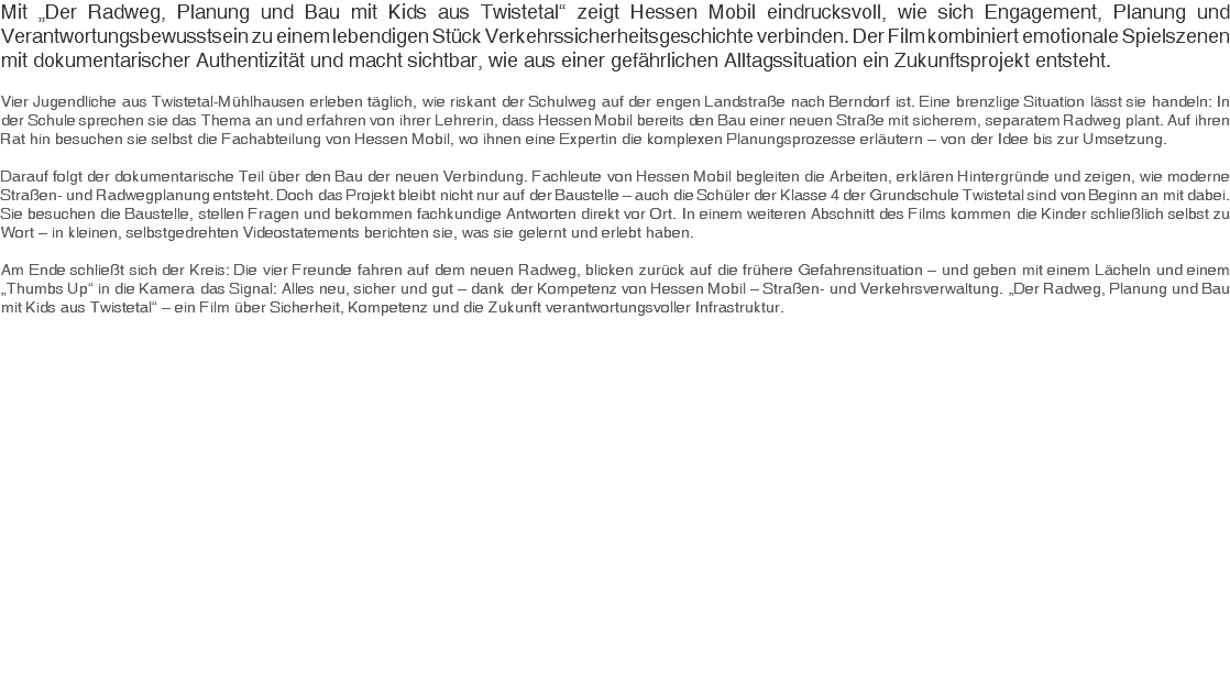 Mit „Der Radweg, Planung und Bau mit Kids aus Twistetal“ zeigt Hessen Mobil eindrucksvoll, wie sich Engagement, Planung und Verantwortungsbewusstsein zu einem lebendigen Stück Verkehrssicherheitsgeschichte verbinden. Der Film kombiniert emotionale Spielszenen mit dokumentarischer Authentizität und macht sichtbar, wie aus einer gefährlichen Alltagssituation ein Zukunftsprojekt entsteht. Vier Jugendliche aus Twistetal-Mühlhausen erleben täglich, wie riskant der Schulweg auf der engen Landstraße nach Berndorf ist. Eine brenzlige Situation lässt sie handeln: In der Schule sprechen sie das Thema an und erfahren von ihrer Lehrerin, dass Hessen Mobil bereits den Bau einer neuen Straße mit sicherem, separatem Radweg plant. Auf ihren Rat hin besuchen sie selbst die Fachabteilung von Hessen Mobil, wo ihnen eine Expertin die komplexen Planungsprozesse erläutern – von der Idee bis zur Umsetzung. Darauf folgt der dokumentarische Teil über den Bau der neuen Verbindung. Fachleute von Hessen Mobil begleiten die Arbeiten, erklären Hintergründe und zeigen, wie moderne Straßen- und Radwegplanung entsteht. Doch das Projekt bleibt nicht nur auf der Baustelle – auch die Schüler der Klasse 4 der Grundschule Twistetal sind von Beginn an mit dabei. Sie besuchen die Baustelle, stellen Fragen und bekommen fachkundige Antworten direkt vor Ort. In einem weiteren Abschnitt des Films kommen die Kinder schließlich selbst zu Wort – in kleinen, selbstgedrehten Videostatements berichten sie, was sie gelernt und erlebt haben. Am Ende schließt sich der Kreis: Die vier Freunde fahren auf dem neuen Radweg, blicken zurück auf die frühere Gefahrensituation – und geben mit einem Lächeln und einem „Thumbs Up“ in die Kamera das Signal: Alles neu, sicher und gut – dank der Kompetenz von Hessen Mobil – Straßen- und Verkehrsverwaltung. „Der Radweg, Planung und Bau mit Kids aus Twistetal“ – ein Film über Sicherheit, Kompetenz und die Zukunft verantwortungsvoller Infrastruktur. 